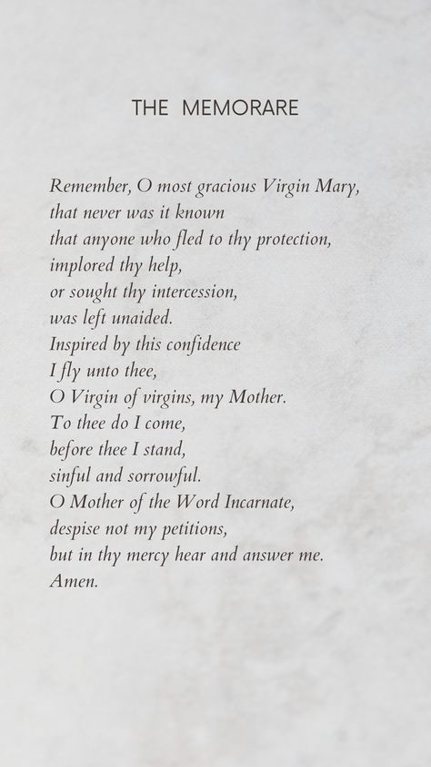 The Memorare Prayer

Remember, O most gracious Virgin Mary,
that never was it known 
that anyone who fled to thy protection, 
implored thy help, 
or sought thy intercession, 
was left unaided. 
Inspired by this confidence 
I fly unto thee, 
O Virgin of virgins, my Mother. 
To thee do I come, 
before thee I stand, 
sinful and sorrowful. 
O Mother of the Word Incarnate,
despise not my petitions, 
but in thy mercy hear and answer me. 
Amen. The Memorare Prayer, Memorare Prayer Virgin Mary, Marian Prayers, Mother Mary Quotes, Memorare Prayer, Marian Art, Devotion To Mary, The Memorare, Prayer For Mercy