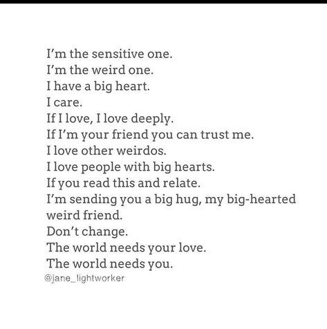 I'm the sensitive one. I'm the weird one. I have a big heart. I care. If I love, I love deeply If I'm your friend you can trust me. I love other weirdos. I love people with big hearts. If you read this and relate. I'm sending you a big hug, my big-hearted weird friend. Don't change. The world needs your love. The world needs you. Big Heart Quotes, Embrace Your Weirdness, Connection Quotes, Hug Quotes, Love You Friend, Words Of Wisdom Quotes, Big Hug, Chakra Yoga, Energy Healer