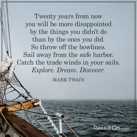 “Twenty years from now you will be more disappointed by the things you didn't do than by the ones you did. So throw off the bowlines. Sail away from the safe harbor. Catch the trade winds in your sails. Explore. Dream. Discover.” —Mark Twain | PassItOn.com Sailing Quotes, Now Quotes, Safe Harbor, Monday Quotes, No Regrets, Mark Twain, Infj, Travel Quotes, Stampin Up Cards