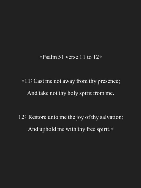 *Psalm 51 verse 11 to 12* *11: Cast me not away from thy presence; And take not thy holy spirit from me. 12: Restore unto me the joy of thy salvation; And uphold me with thy free spirit.* Restore To Me The Joy Of Your Salvation, Psalms 51, Psalm 51, Bible Verse Background, Keep The Faith, Spiritual Gifts, Holy Bible, Free Spirit, Holy Spirit