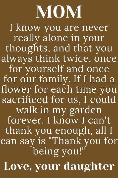 Message for Mom from daughter that says:

"MOM

I know you are never really alone in
your thoughts, and that you always
think twice, once for yourself and once
for our family. If I had a flower for each time
you sacrificed for us, I could walk in my garden
forever. I know I can't thank you enough, all I
can say is "Thank you for being you!"

Love, your daughter" Birthday Poem For Mom From Daughter, To Mother From Daughter Quotes, Strong Mom Quotes From Daughter, Meaningful Quotes For Mom From Daughter, Love Letter To Mom From Daughter, Paragraphs For Mom, Thanks Mom Quotes, Mothers Day Paragraph From Daughter, Quotes For Mum From Daughter