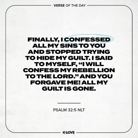 K-LOVE's Verse of the Day. Finally, I confessed all my sins to You and stopped trying to hide my guilt. I said to myself, “I will confess my rebellion to the LORD .” And You forgave me! All my guilt is gone. Psalms 32:5 NLT. Inspiring Bible Verses, God's Presence, Verses About Love, Biblical Inspiration, Christian Motivation, Bible Quote, Inspirational Bible Verses, Scripture Quotes Bible, Daily Bible