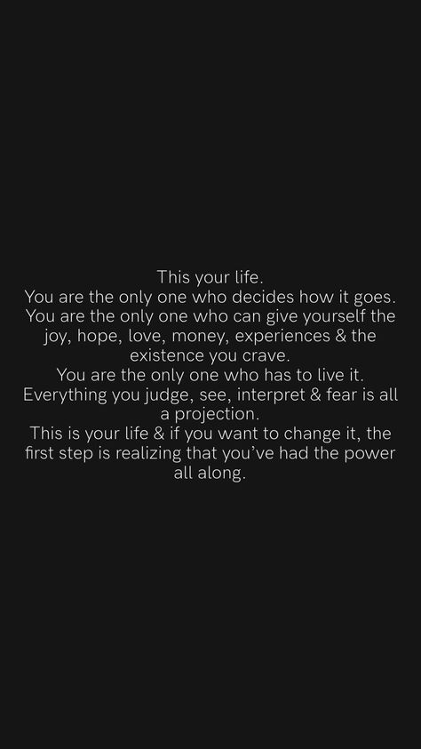 This your life. You are the only one who decides how it goes. You are the only one who can give yourself the joy, hope, love, money, experiences & the existence you crave. You are the only one who has to live it. Everything you judge, see, interpret & fear is all a projection. This is your life & if you want to change it, the first step is realizing that you’ve had the power all along. Your The Only One, Crave You, This Is Your Life, Hope Love, Be Yourself Quotes, Talk To Me, First Step, You Changed, Life Changes