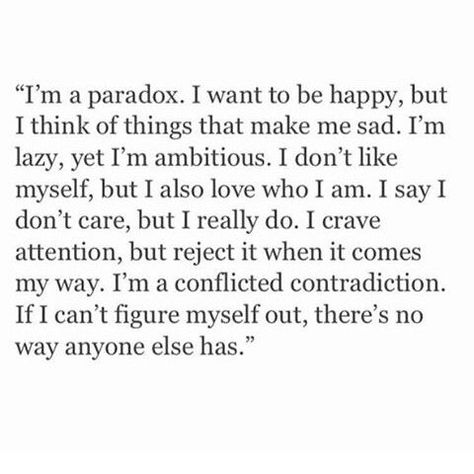 I'm a paradox. I want to be happy, but I think it things that make me sad. I'm lazy, yet I'm ambitious. I don't like myself, but I also love who I am. I say I don't care, but I really do. I crave attention, but reject it when it comes my way. I'm a conflicted contradiction. If I can't figure myself out, there's no way anyone else has. Instagram Words, Don't Like Me, Trendy Quotes, I Want To Be, Look At You, Pretty Words, The Words, True Quotes, Quotes Deep