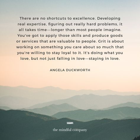 There are no shortcuts to excellence. Developing real expertise, figuring out really hard problems, it all takes time—longer than most people imagine. You've got to apply those skills and produce goods or services that are valuable to people. Grit is about working on something you care about so much that you're willing to stay loyal to it. It's doing what you love, but not just falling in love—staying in love. — Angela Duckworth | Grit Grit Angela Duckworth Quotes, Angela Duckworth Grit Quotes, Angela Duckworth Quotes, Grit Angela Duckworth, Grit Quote, Quotes About Grit, Grit Quotes, Angela Duckworth, Life Reminders