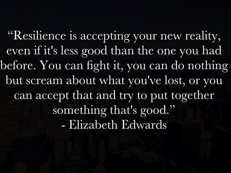 “Resilience is accepting your new reality, even if it's less good than the one you had before. You can fight it, you can do nothing but scream about what you've lost, or you can accept that and try to put together something that's good.”  - Elizabeth Edwards Wisdom Meaning, Elizabeth Edwards, Thy Will Be Done, Do Nothing, Spiritual Inspiration, Im Trying, Wise Quotes, Put Together, Writing Prompts