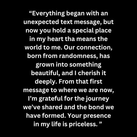 “Everything began with an unexpected text message, but now you hold a special place in my heart tha means the world to me. Our connection, born from randomness, has grown into something beautiful, and I cherish it deeply. From that first message to where we are now, I’m grateful for the journey we’ve shared and the bond we have formed. Your presence in my life is priceless. ” Special Connection Quotes, Instant Connection Quotes, Unexpected Quotes, Connection Quotes, Real Love Quotes, Special Place In My Heart, Im Grateful, Real Love, Something Beautiful