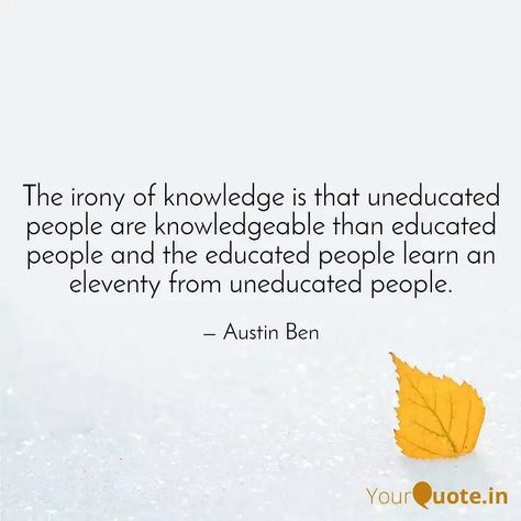 The irony of knowledge is that uneducated people are knowledgeable than educated people and the educated people learn an eleventy from uneducated people.  - Austin Ben  #love #education #knowledge #wisdom #lifelessons #quote    Read Austin Ben's thoughts on @YourQuoteApp   #yourquote #quote #stories #qotd #quoteoftheday #wordporn #quotestagram #wordswag #wordsofwisdom #inspirationalquotes #writeaway #thoughts #poetry #instawriters #writersofinstagram #writersofig #writersofindia #igwriters #igwr Uneducated People Quotes, Uneducated People, Open Quotes, People Quotes, Life Lessons, Quote Of The Day, Words Of Wisdom, Me Quotes, Austin