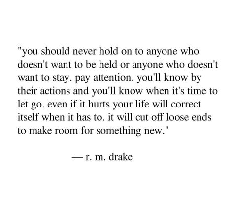 You should never hold on to anyone who doesn’t want to be held, or anyone who doesn’t want to stay. Pay attention, you’ll know by their actions. You’ll know when it’s time to let go, even if it hurts, your life will correct itself when it has to. It will cut off loose ends to make room for something new. Want To Be Held, Rm Drake Quotes, Careers For Women, Drake Quotes, Stunning Nails, Loose Ends, Poem Quotes, Healing Quotes, Narcissism