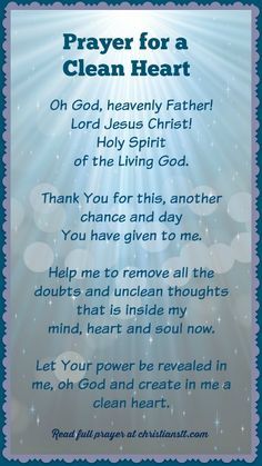 Prayer For A Clean Heart ~ Jesus answered, ” I am the way and the truth and the life. No one comes to the Father except through Me.” ( John 14:6 ) Oh God, heavenly Father! Lord Jesus Christ! Holy Spirit of the living God. Thank You for this, another chance and day You have given to me. Help me to remove all the doubts and unclean thoughts that are inside my mind, heart and soul now. Let Your power be revealed in me and through me, oh God and create in me a clean heart. [...] Prayer For Guidance, Spiritual Warfare Prayers, Clean Heart, Everyday Prayers, Miracle Prayer, Special Prayers, Good Morning Prayer, Christian Prayers, Prayer Times