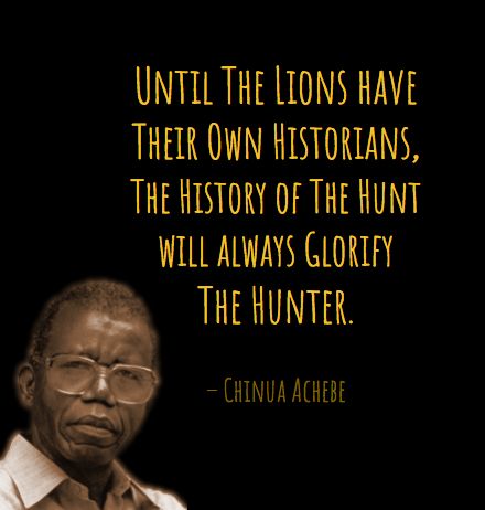 Until The Lions have their own historians, the History of The Hunt will always glorify The Hunter.  - Chinua Achebe Chinua Achebe Quotes, Bhm Quotes, Mugabe Quotes, Inspiring Verses, Chinua Achebe, Life Proverbs, African Quotes, Classroom Quotes, African Proverb