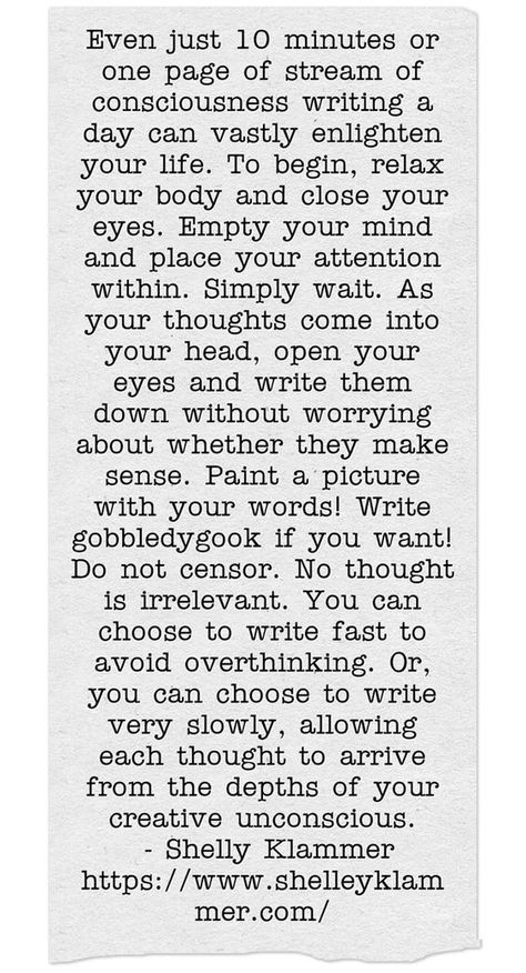 Even just 10 minutes or one page of stream of consciousness writing a day can vastly enlighten your life. To begin, relax your body and close your eyes. Empty your mind and place your attention within. Simply wait. As your thoughts come into your head, open your eyes and write them down without worrying about whether they make sense. Paint a picture with your words! Write gobbledygook if you want! Do not censor. No thought is irrelevant. You can choose to write fast to avoid overthinking. Or, yo Stream Of Consciousness Journal, Avoid Overthinking, Paint A Picture, Stream Of Consciousness, Quotes That Describe Me, Open Your Eyes, Describe Me, Writing Practice, Close Your Eyes