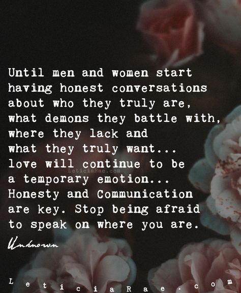 Until men and women start  having honest conversations about who they truly are, what demons they battle with, where they lack and  what they truly want... love will continue to be a temporary emotion... Honesty and Communication are key.  Stop being afraid to speak on where you are.  🦋  #california #LeticiaRae #FindingTheSilverLining #FTSL #positivequotes #positivevibes #personaldevelopment #relationships #positive #love #cute Conversation Quotes, Communication Quotes, Lack Of Communication, Honest Quotes, Communication Relationship, Communication Is Key, Love Truths, Life Quotes Pictures, Couple Quotes