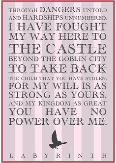 Through dangers untold and harships unnumbered, I have fought my way here to the castle beyond the goblin city to take back the child that you have stolen. For my will is as strong as yours and my kingdom as great. You have no power over me. Labyrinth Sarah, Labyrinth Quotes, Movie Quote Prints, Labyrinth Movie, Movie Quote, Art Prints Quotes, Great Movies, Over It, David Bowie