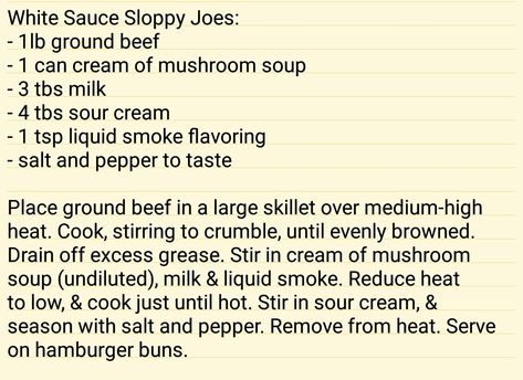 White Sauce Sloppy Joes: - 1lb ground beef - 1 can cream of mushroom soup - 3 tbs milk - 4 tbs sour cream - 1 tsp liquid smoke flavoring - salt and pepper to taste  Place ground beef in a large skillet over medium-high heat. Cook, stirring to crumble, until evenly browned. Drain off excess grease. Stir in cream of mushroom soup (undiluted), milk & liquid smoke. Reduce heat to low, & cook just until hot. Stir in sour cream, & season with salt and pepper. Remove from heat. Serve on hamburger buns. White Sloppy Joes, Cream Of Mushroom Sloppy Joes, Sloppy Jane Recipe, Sloppy Joes Sandwich, Cottage Meals, Mushroom Soup Recipes, Sloppy Joes Recipe, Hamburger Patties, White Sauce