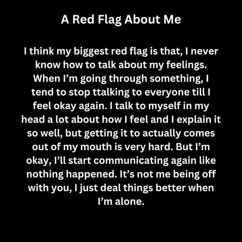 I think my biggest red flag is that, I never know how to talk about my feelings. When I’m going through something, I tend to stop ttalking to everyone till I feel okay again. I talk to myself in my head a lot about how I feel and I explain it so well, but getting it to actually comes out of my mouth is very hard. But I’m okay, I’ll start communicating again like nothing happened. It’s not me being off with you, I just deal things better when I’m alone. It’s Happening Again, Red Flag Quotes, Lost Myself Quotes, I Talk To Myself, Talk To Myself, Nothing Happened, Self Thought, Some Things Never Change, How To Talk