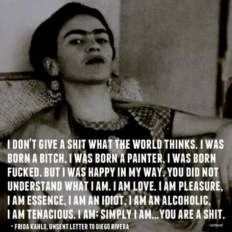 I don’t give a shit what the world thinks. I was born a bitch, I was born a painter, I was born fucked. But I was happy in my way. You did not understand what I am. I am love. I am pleasure, I am essence, I am an idiot, I am an alcoholic, I am tenacious. I am; simply I am…You are a shit. Frida Kahlo, unsent letter to Diego Rivera Frida Kahlo Quotes, Artist Quotes, Diego Rivera, Philosophy Quotes, Birth Month, Quotable Quotes, Pretty Words, Great Quotes, Beautiful Words