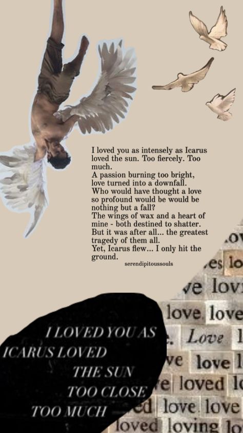 I loved you as intensely as Icarus loved the sun. Too fiercely. Too much.  A passion burning too bright, love turned into a downfall. Who would have thought a love so profound would be nothing but a fall? The wings of wax and the heart of mine - both destined to shatter. But it was after all… the greatest tragedy of them all. Yet, Icarus flew… I only hit the ground. Icarus Poem, So Much Love, Poetry, Turn Ons