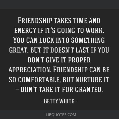 Betty White Quote: Friendship takes time and energy if it's going to work. You can luck into something great, but it doesn't last if you don't give it proper appreciation. Friendship can be so comfortable, but nurture it — don't take it for granted. Taking Friendships For Granted, Dont Take Me For Granted Quotes Friends, Taken For Granted Quotes Friendship, Handyman Quotes, Taken For Granted Quotes, Betty White Quotes, Granted Quotes, Quote Friendship, White Quote