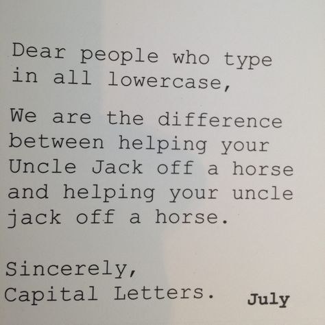 Dear people who type in all lowercase,   We are the difference between "helping your Uncle Jack off a horse" and "helping your uncle jack off a horse."  Sincerely, Capital Letters. Uncle Jack, Grammar Humor, Humor Memes, Twisted Humor, Sarcastic Humor, Laughing So Hard, Sarcastic Quotes, Funny Signs, Bones Funny