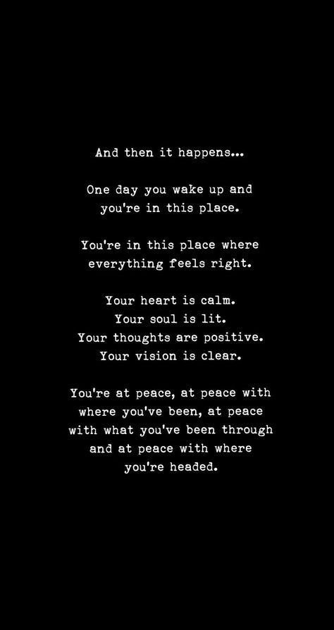 And then it happens...One day you wake up and you're in this place. You're in this place where everything feels right. Your heart is calm. Your soul is lit. Your thoughts are positive. Your vision is clear. You're at peace, at peace with where you've been, at peace with what you've been through and at peace with where you're headed. One Day Quotes, Wake Up Quotes, Head Quotes, Quote Unquote, Good Relationship Quotes, Girl Advice, Calm Quotes, Work Motivation, Soul Quotes