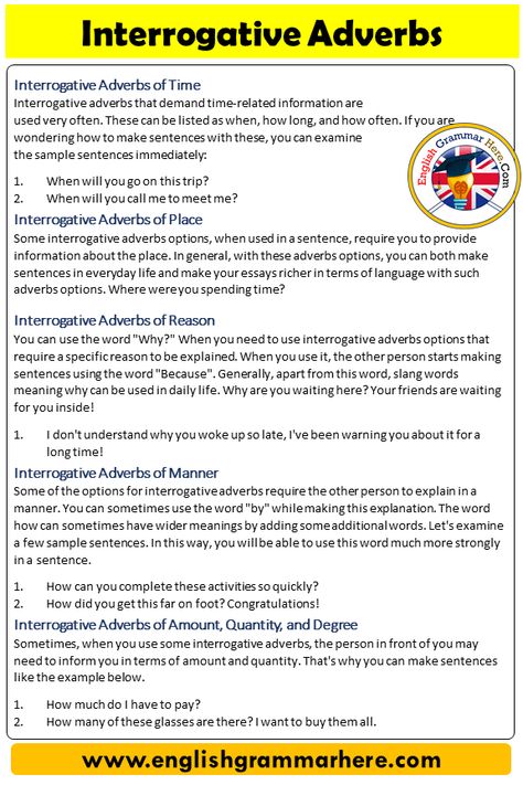 Interrogative Adverbs, Definition and Example Sentences Interrogative Adverbs We often use various verbs when trying to form sentences in the English language. These verbs often make the sentences we construct richer. By using different interrogative adverbs, you can make the sentences that you made cooler and you can combine them with different tenses. Also, it is extremely important to strengthen your vocabulary knowledge so that you can express yourself in the best way when forming a ... Adverbs Definition, Interrogative Adverbs, Adverb Of Degree, Adverbs And Adverbial Phrases, Adverbs Sentences, List Of Adverbs, Adverbial Phrases, Making Sentences, Linking Words