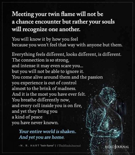 Meeting your twin flame will not be a chance encounter but rather your souls will recognize one another. You will know it by how you feel because you won’t feel that way with anyone but them. Everything feels different, looks different, is different. The connection is so strong, and intense it may even scare you…. but you will not be able to ignore it. You come alive around them and the passion you experience is out of control almost to the brink of madness. Twin Flames Lovers, Mate Quotes, Perfect Sayings, Twin Flame Love Quotes, Twin Flames Signs, Twin Flame Quotes, Connection Quotes, Twin Flame Art, Twin Flame Relationship