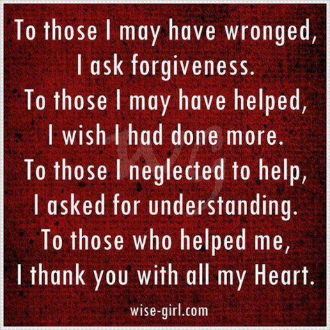 To those I may have wronged, I ask forgiveness. To those I may have helped, I wish I had done more.  To those I neglected to help, I asked for understanding. To those who helped me, I thank you with all my Heart. Funny Ecards, Just For Today, Quotes About Everything, Pictures Funny, Truth Of Life, Funny Jokes For Adults, Leap Of Faith, Quotes That Describe Me, With All My Heart