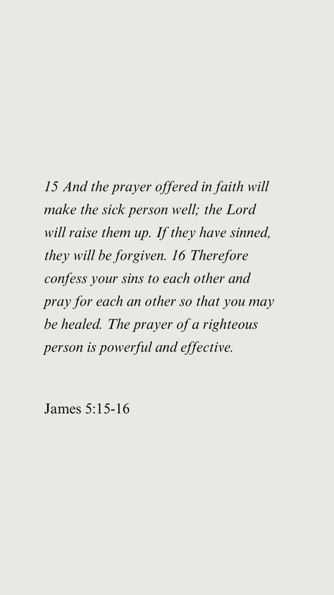 15 And the prayer offered in faith will make the sick person well; the Lord will raise them up. If they have sinned, they will be forgiven. 16 Therefore confess your sins to each other and pray for each an other so that you may be healed. The prayer of a righteous person is powerful and effective. James 5:15-16 Prayer For Sickness And Healing, Prayer For Sickness, Sick Person, Prayer For The Sick, Bible Quotes About Love, James 5, Quotes Prayer, The Prayer, Prayers For Healing