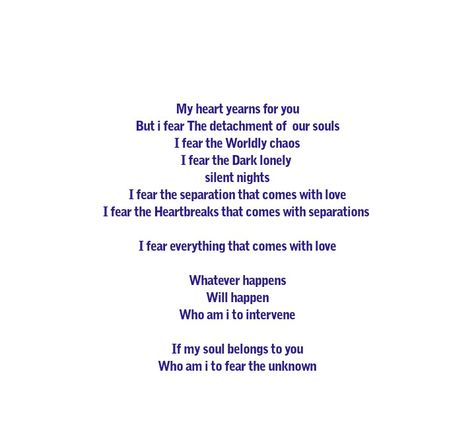 My heart yearns for you
But i fear The detachment of  our souls
I fear the Worldly chaos
I fear the Dark lonely 
silent nights
I fear the separation that comes with love
I fear the Heartbreaks that comes with separations 

I fear everything that comes with love

Whatever happens
Will happen
Who am i to intervene

If my soul belongs to you
Who am i to fear the unknown



Love Quotes 
Relationship Goals
Heart Love
Lovers 
Forever 
Couple Goals 
Twin flame 
Soul mates Love 
Deep Feelings 
Soul Love My Soul Yearns For You, Dark Night Of The Soul Twin Flame, Whispers Quotes, Soul Love, Soul Mate Love, Soul Mates, Quotes Relationship, Instagram Quotes Captions, Silent Night