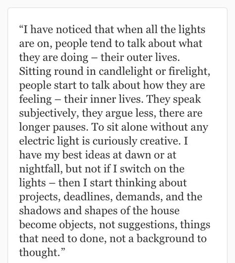 I have noticed that when all the lights are on, people tend to talk about what they are doing – their outer lives. Sitting round in candlelight or firelight, people start to talk about how they are feeling – their inner lives. They speak subjectively, they argue less, there are longer pauses. To sit alone without any electric light is curiously creative. I have my best ideas at dawn or at nightfall, but not if I switch on the lights – then I start thinking about projects, deadlines, demands.. Interesting Subjects To Talk About, Jeanette Winterson, Electric Light, Magnum Opus, Word Up, Night Quotes, Wonderful Words, Meaningful Words, Coffee Quotes