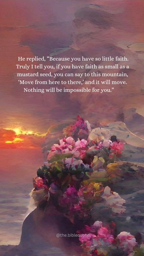 Daily bible verse 🎀 
He replied, “Because you have so little faith. Truly I tell you, if you have faith as small as a mustard seed, you can say to this mountain, ‘Move from here to there,’ and it will move. Nothing will be impossible for you.” 🤍

Follow @the.biblequote for daily biblical content! 🫶🏽
.
.
.

#christmas #december #seas #tistheseason🎄 #tistheseason #chrismastree #bible #holyspirit #dailybibleverse #lord #jesus #biblestudy #yahweh #amazing #amor #goodvibes #quotes #bibleverse #verseoftheday #gospel #churrasco #today #hallelujah #merrychristmas #christmasdecor #christian #this #joy #hope #tge 🌻🌻🌻 Hope Word, Aesthetic Bible Verse, Aesthetic Bible, Blessed Are Those, Faith Love, Jesus Bible, Daily Bible Verse, Praise God, Daily Bible