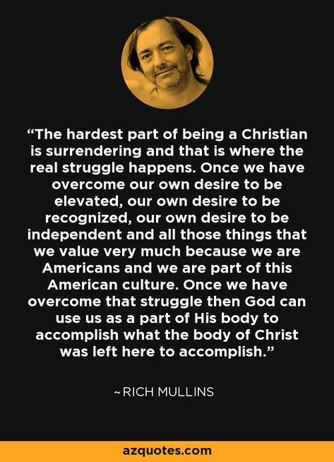 The hardest part of being a Christian is surrendering and that is where the real struggle happens. Once we have overcome our own desire to be elevated, our own desire to be recognized, our own desire to be independent and all those things that we value very much because we are Americans and we are part of this American culture. Once we have overcome that struggle then God can use us as a part of His body to accomplish what the body of Christ was left here to accomplish. - Rich Mullins Rich Mullins, Holy Hour, Be Independent, Body Of Christ, Soli Deo Gloria, God Can, Christian Love, The Hardest Part, Biblical Inspiration