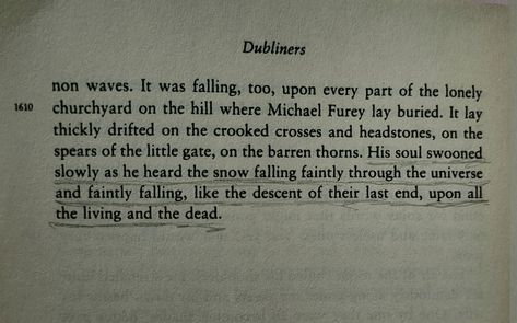 The pin is a photo of a part of a page from James Joyce's short story called " The Dead", which itself is taken from his book "The Dubliners". There's one quote underlined on the page and it says: "His soul swooned slowly as he heard the snow falling faintly through the universe and faintly falling, like the descent of their last end, upon all the living and the dead". Ulysses Quotes James Joyce, Dubliners James Joyce, James Joyce Quotes, James Joyce Books, Ulysses James Joyce, James Joyce Ulysses, Irish Literature, Snow Quotes, James Jones