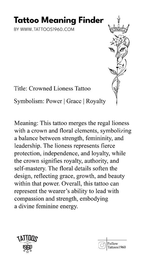 Symbolism: Power, Grace, Royalty  Meaning: This tattoo merges the regal lioness with a crown and floral elements, symbolizing a balance between strength, femininity, and leadership. The lioness represents fierce protection, independence, and loyalty, while the crown signifies royalty, authority, and self-mastery. The floral details soften the design, reflecting grace, growth, and beauty within that power. Overall, this tattoo can represent the wearer’s ability to lead with compassion and strength, embodying a divine feminine energy. Fierce Woman Tattoo, Symbol For Strong Woman Tattoo Ideas, Loyalty Over Royalty Tattoo, Divine Feminine Energy Tattoo, Feminine Energy Tattoo Symbols, Tattoo That Represents Healing, Divine Feminine Tattoo Ideas, Lioness Tattoo For Women, Feminine Power Tattoo