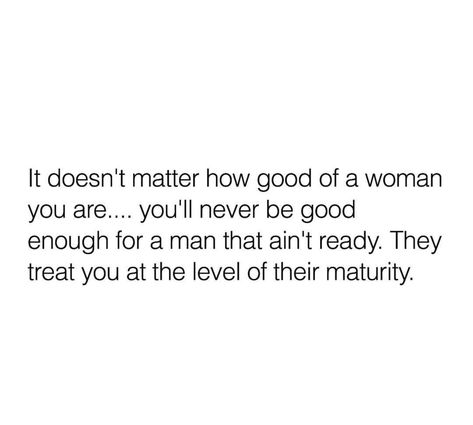 It doesn't matter how good of a woman you are, you'll never be good enough for a man that ain't ready. They treat you at the level of their maturity. Men Are Never Satisfied Quotes, Being Ready For A Relationship, Ready For Something Real Quotes, Never Tell A Man How To Treat You Quotes, Treat A Women Right Quotes, Somebody Will Appreciate Me, One Mans Not Ready Quotes, When A Man Doesnt Value You Quotes, Not Appreciating A Good Woman