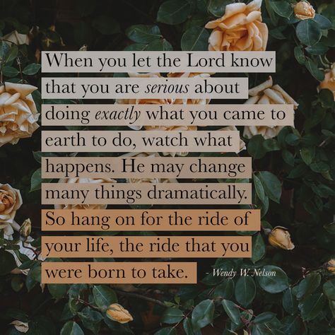 "When you let the Lord know that you are serious about doing exactly what you came to earth to do, watch what happens. He may change many things dramatically. So hang on for the ride of your life, the ride that you were born to take." - Wendy Nelson Book Of Mormon Quotes, Lds Quotes Uplifting, Book Of Mormon Scriptures, Mormon Quotes, General Conference Quotes, Jesus Christ Quotes, Gospel Quotes, Conference Quotes, Christ Quotes