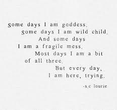 "Some days I am goddess.  Some days I am wild child.  And some days I am a fragile mess.  Most days I am a bit of all three.  But every day, I am here trying."  #lightleadersacademy #lightleaders #goddess Places For Quote Tattoos For Women, Quotes About Goddess, I Am Goddess, Sharp Tongue, Strength Quotes For Women, Simply Quotes, Divine Feminine Goddess, Goddess Quotes, Thoughtful Quotes