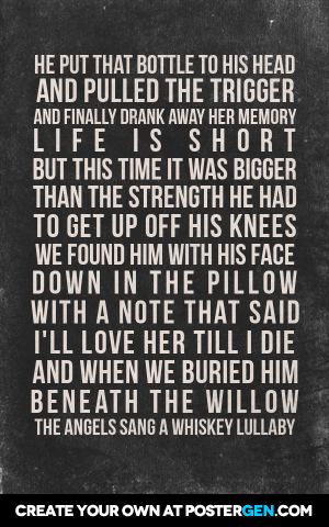 He put that bottle to his head and pulled the trigger and finally drank away her memory life is short but this time it was bigger than the strength he had to get up off his knees we found him with his face down in the pillow with a note that said i'll love her till i die and when we buried him beneath the willow the angels sang a whiskey lullaby Lullaby Quotes, Whiskey Lullaby, Face Down, Life Is Short, Get Up, Whiskey, Life Is, Love Her, Songs