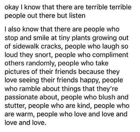 Okay, I know that there are terrible, terrible people out there; but listen, I also know there are people who stop and smile at tiny plants growing out of sidewalk cracks, people who laugh so loud they snort, people who compliment others randomly, people who take pictures of their friends because they love seeing their friends happy, people who ramble about things they're passionate about, people who blush & stutter, people who are kind, people who are warm, people who love & love & love & love.