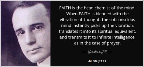 FAITH is the head chemist of the mind. When FAITH is blended with the vibration of thought, the subconscious mind instantly picks up the vibration, translates it into its spiritual equivalent, and transmits it to Infinite Intelligence, as in the case of prayer. - Napoleon Hill Infinite Intelligence, Napoleon Hill Quotes, Hill Quotes, Mastermind Group, 25th Quotes, Bad Influence, Napoleon Hill, Tony Robbins, Subconscious Mind