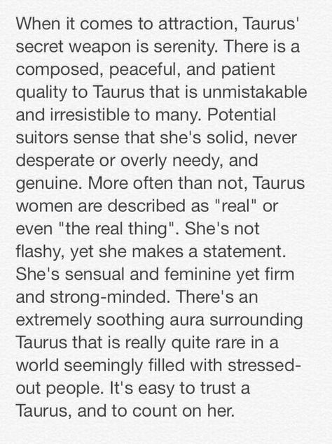 When it comes to attraction, Taurus' secret weapon is serenity. There is a composed, peaceful, and patient quality to Taurus that is unmistakable are irresistible to many. Potential suitors sense that she's solid, never desperate or overly needy, and genuine. Most often than not, Taurus women are described as "real" or even "the real thing". She's not flashy, yet she makes a statement. She's sensual and feminine yet firm and strong-minded. There's an extremely soothing aura surrounding Taurus... She Is Taurus, Taurus Women Traits, Taurus Aura, Taurus Female, Taurus Girl, Taurus Personality, Taurus Traits, Taurus Aries, Taurus Bull