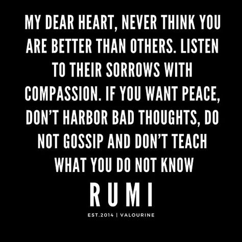 Rumi Quote | My dear heart, never think you are better than others. Listen to their sorrows with compassion. If you want peace, don’t harbor bad thoughts, do not gossip and don’t teach what you do not know. / ---——————— / #rumi #sufi #sufism #transformation #spiritual #quotes, #motivationalquotes #motivational #inspirational #inspiring #quote #motivation #Success #wisdom #poster / |rumi quotes / |rumi quotes on silence / |inspirational spiritual quotes / Quotes On Silence, Transformation Spiritual, Pray For World Peace, Quotes Rumi, Change Is Good Quotes, Bad Thoughts, Quote Motivation, Motivational Quote Posters, Life Changing Quotes