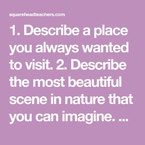 1. Describe a place you always wanted to visit. 2. Describe the most beautiful scene in nature that you can imagine. 3. Describe a kitchen that you have seen or would love to see. 4. Describe the ocean.  Think about what it looks like on and below the  surface. 5. Describe a storm.  This could… Descriptive Writing Prompts, Descriptive Writing, Below The Surface, Beauty Quotes, A Storm, Beautiful Place, Elementary School, In Nature, Writing Prompts