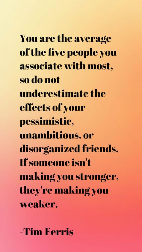 You are the average of the five people you associate with most, so do not underestimate the effects of your pessimistic, unambitious, or disorganized friends. If someone isn't making you stronger, they're making you weaker.  -Tim Ferris You Are The Average Of The 5 People, Hallway Quotes, Tim Ferris, Tim Ferriss, Prophetic Art, New Year New Me, Entrepreneur Success, People Quotes, Bad Timing