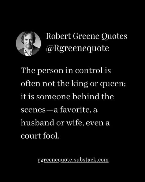 The person in control is often not the king or queen; it is someone behind the scenes—a favorite, a husband or wife, even a court fool. Not affiliated with Robert Greene, #Philosophy #discipline #Wisdom #séduction #Psychology #mindset #power #robertgreene #books #quotes #48lawsofpower #rgreenequote #seduction #personalgrowth #Love #Read #Reading #selfimprovement Robert Greene Quotes Seduction, Robert Greene Quotes, The Art Of Seduction, Illusions Art, Random Tips, Influence People, 48 Laws Of Power, King Or Queen, Robert Greene