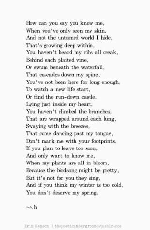 How can you say you know me, When you've only seen my skin, When my plants are all in bloom, Because the birdsong might be pretty, But it's not for you they sing, And if you think my winter is too cold, You don't deserve my spring. ~e.h Erin Hanson Poems, Eh Poems, Now Quotes, Erin Hanson, Life Quotes Love, A Poem, Poem Quotes, Poetry Quotes, Pretty Words