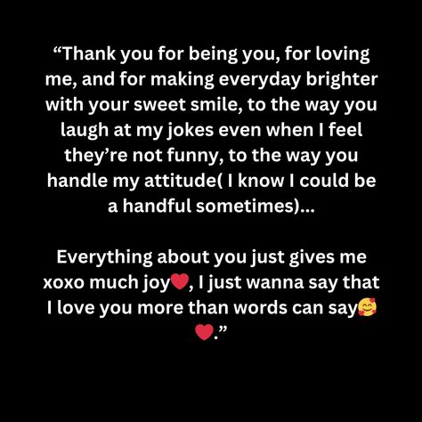 “Thank you for being you, for loving me, and for making everyday brighter with your sweet smile, to the way you laugh at my jokes even when I feel they’re not funny, to the way you handle my attitude( I know I could be a handful sometimes)...

Everything about you just gives me xoxo much joy❤️, I just wanna say that I love you more than words can say🥰❤️.” If I Say I Love You I Mean It Quotes, Other Ways Of Saying I Love You, Thank You For Making Me Smile, Gangster Quotes, My Attitude, Not Funny, Sweet Smile, You Are Special, Everything About You