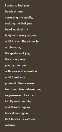I Want to Feel Your Touch -by Foremanlin... I want to feel your hands on me, caressing me gently, making me feel your heart against my body with every stroke until I reach the pinnacle of pleasure, the gesture of joy, the caring way you lay me open with love and adoration until I feel your physical attentiveness become a fire between us, as pleasure takes us to totally new heights, and then bring us back town again , that leaves us with our release. I Need To Feel Your Touch Quotes, Poem About Physical Touch, I Want To Feel Your Touch, I Need Your Touch, Pleasure Quote, Secret Lovers Quotes, Intimate Questions For Couples, Lips Quotes, Intimate Questions