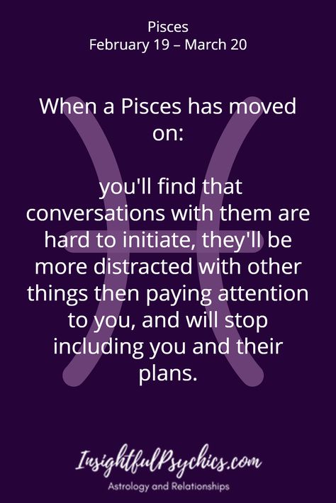 When a Pisces has moved on:   you'll find that conversations with them are hard to initiate, they'll be more distracted with other things then paying attention to you, and will stop including you and their plans. / Pisces February 19 – March 20 Dating A Pisces, Pisces Relationship, Pisces February, Pisces Personality, All About Pisces, Pisces Traits, Pisces And Scorpio, Pisces Girl, Pisces And Aquarius